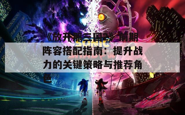 《放开那三国2》前期阵容搭配指南：提升战力的关键策略与推荐角色