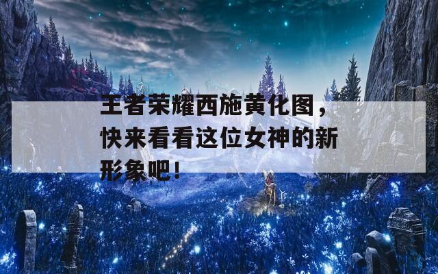 王者荣耀西施黄化图，快来看看这位女神的新形象吧！