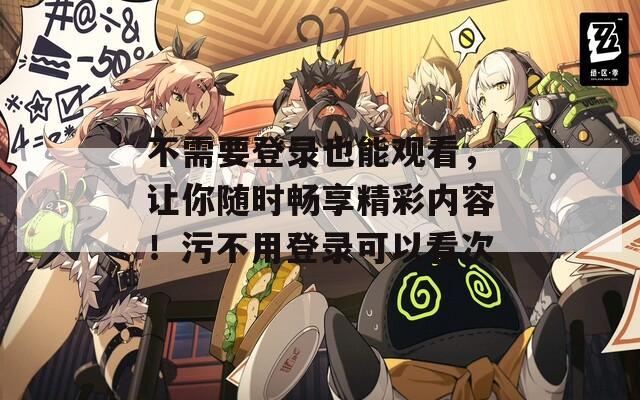 不需要登录也能观看，让你随时畅享精彩内容！污不用登录可以看次