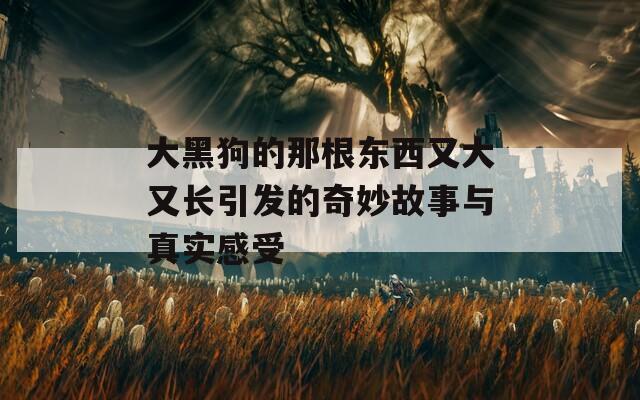 大黑狗的那根东西又大又长引发的奇妙故事与真实感受