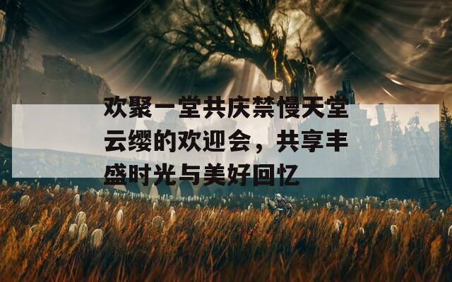 欢聚一堂共庆禁慢天堂云缨的欢迎会，共享丰盛时光与美好回忆