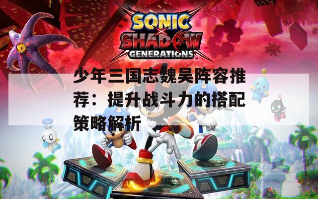 少年三国志魏吴阵容推荐：提升战斗力的搭配策略解析