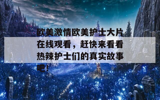 欧美激情欧美护士大片在线观看，赶快来看看热辣护士们的真实故事吧！
