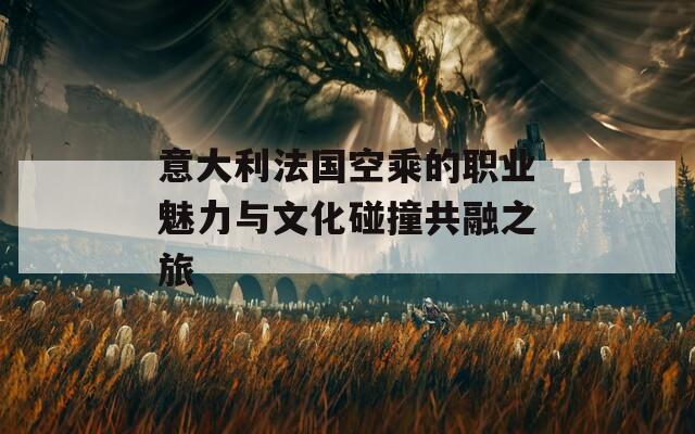 意大利法国空乘的职业魅力与文化碰撞共融之旅