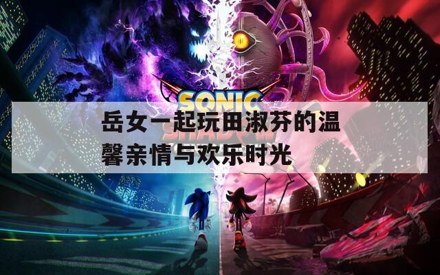 岳女一起玩田淑芬的温馨亲情与欢乐时光