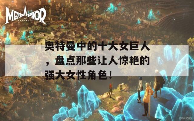 奥特曼中的十大女巨人，盘点那些让人惊艳的强大女性角色！