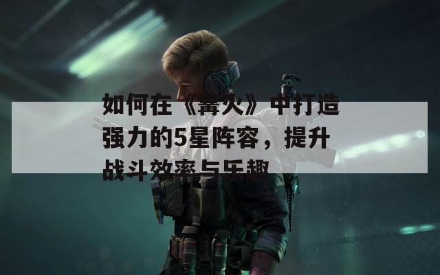 如何在《篝火》中打造强力的5星阵容，提升战斗效率与乐趣