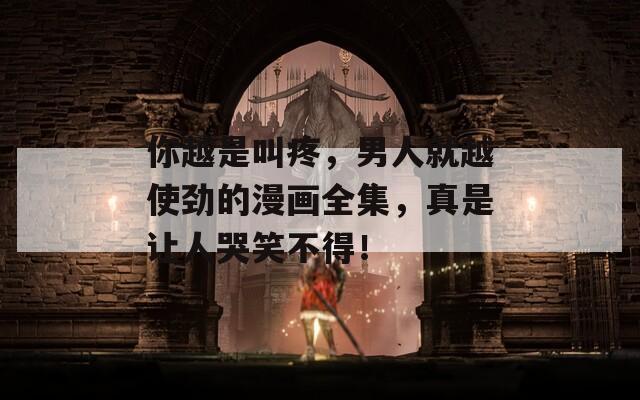 你越是叫疼，男人就越使劲的漫画全集，真是让人哭笑不得！