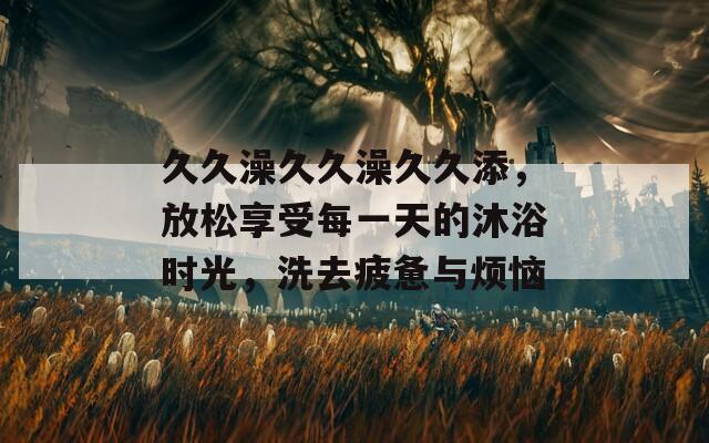 久久澡久久澡久久添，放松享受每一天的沐浴时光，洗去疲惫与烦恼