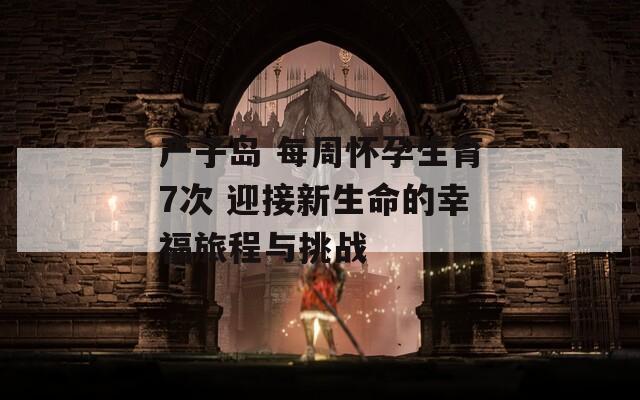 产子岛 每周怀孕生育7次 迎接新生命的幸福旅程与挑战