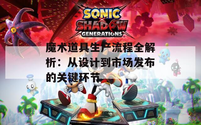 魔术道具生产流程全解析：从设计到市场发布的关键环节