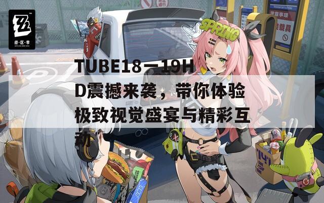 TUBE18一19HD震撼来袭，带你体验极致视觉盛宴与精彩互动