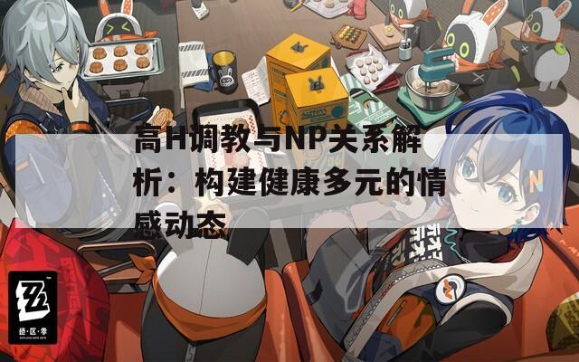 高H调教与NP关系解析：构建健康多元的情感动态