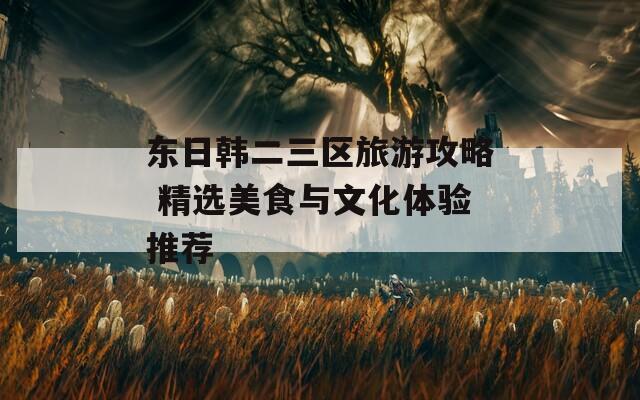 东日韩二三区旅游攻略 精选美食与文化体验推荐