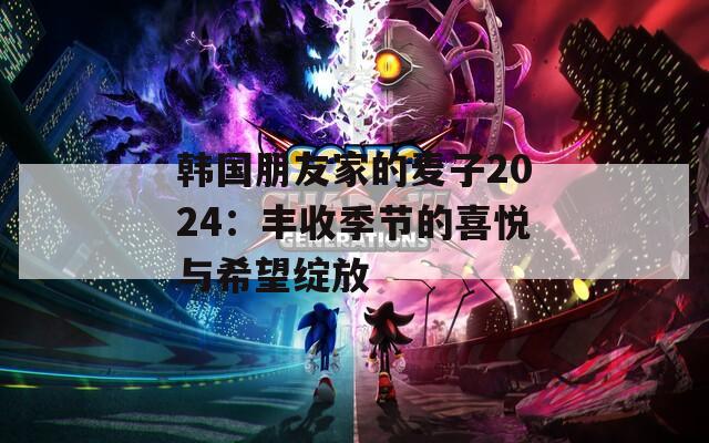 韩国朋友家的麦子2024：丰收季节的喜悦与希望绽放