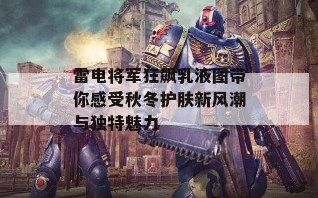 雷电将军狂飙乳液图带你感受秋冬护肤新风潮与独特魅力