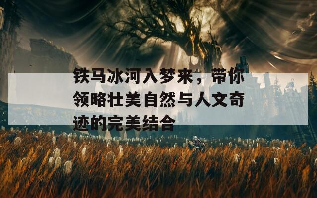 铁马冰河入梦来，带你领略壮美自然与人文奇迹的完美结合