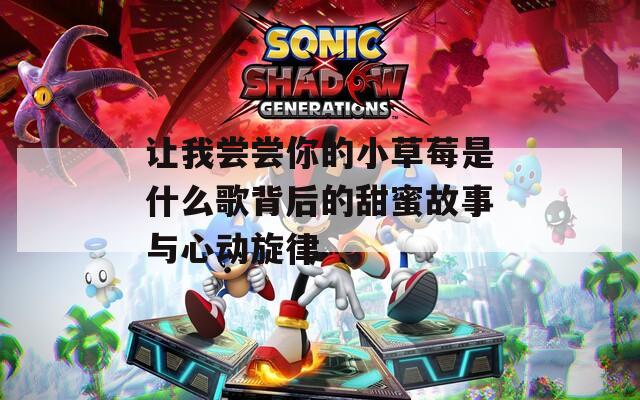 让我尝尝你的小草莓是什么歌背后的甜蜜故事与心动旋律