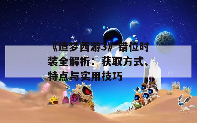 《造梦西游3》错位时装全解析：获取方式、特点与实用技巧