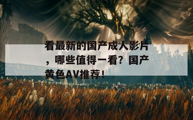 看最新的国产成人影片，哪些值得一看？国产黄色AV推荐！