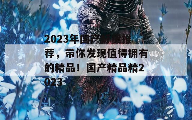 2023年国产好货推荐，带你发现值得拥有的精品！国产精品精2023
