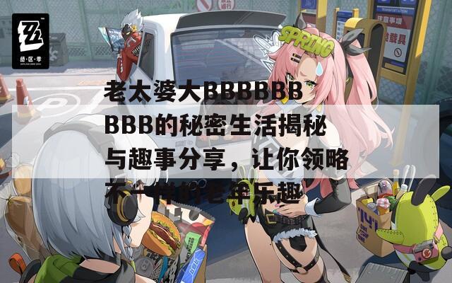 老太婆大BBBBBBBBB的秘密生活揭秘与趣事分享，让你领略不一样的老年乐趣