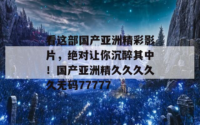 看这部国产亚洲精彩影片，绝对让你沉醉其中！国产亚洲精久久久久久无码77777