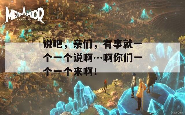 说吧，亲们，有事就一个一个说啊…啊你们一个一个来啊！
