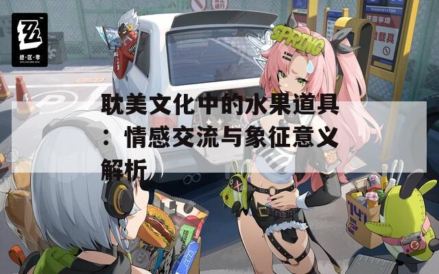 耽美文化中的水果道具：情感交流与象征意义解析
