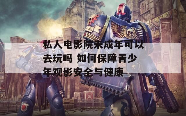 私人电影院未成年可以去玩吗 如何保障青少年观影安全与健康