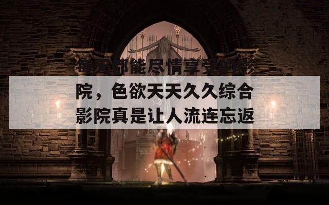 每天都能尽情享受的影院，色欲天天久久综合影院真是让人流连忘返！