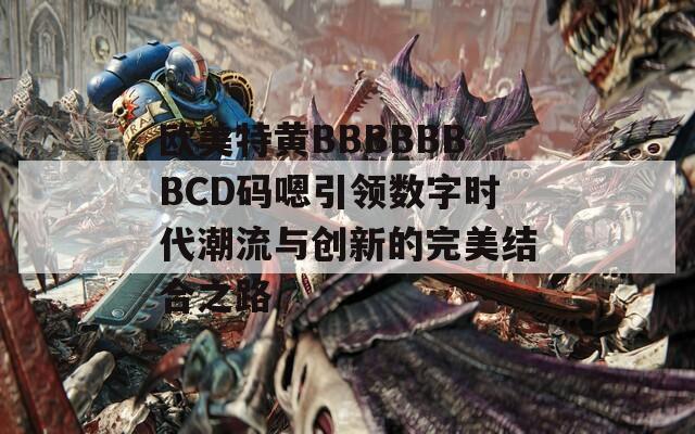 欧美特黄BBBBBBBCD码嗯引领数字时代潮流与创新的完美结合之路