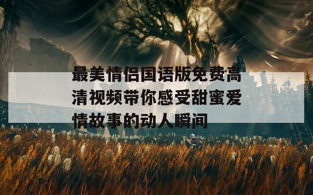 最美情侣国语版免费高清视频带你感受甜蜜爱情故事的动人瞬间