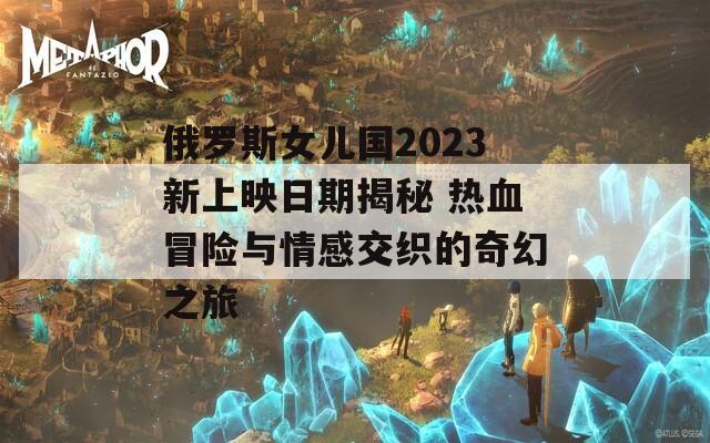 俄罗斯女儿国2023新上映日期揭秘 热血冒险与情感交织的奇幻之旅