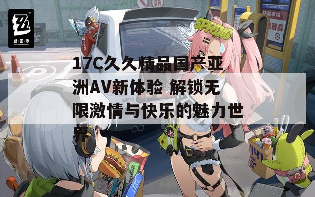 17C久久精品国产亚洲AV新体验 解锁无限激情与快乐的魅力世界
