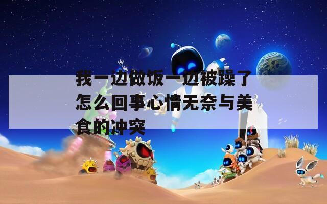 我一边做饭一边被躁了怎么回事心情无奈与美食的冲突