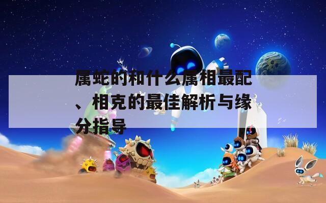 属蛇的和什么属相最配、相克的最佳解析与缘分指导