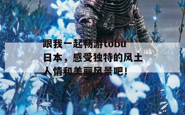 跟我一起畅游tobu日本，感受独特的风土人情和美丽风景吧！