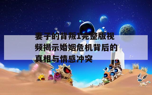 妻子的背叛1完整版视频揭示婚姻危机背后的真相与情感冲突