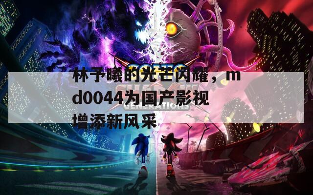 林予曦的光芒闪耀，md0044为国产影视增添新风采