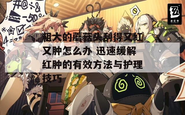 粗大的蘑菇头刮得又红又肿怎么办 迅速缓解红肿的有效方法与护理技巧
