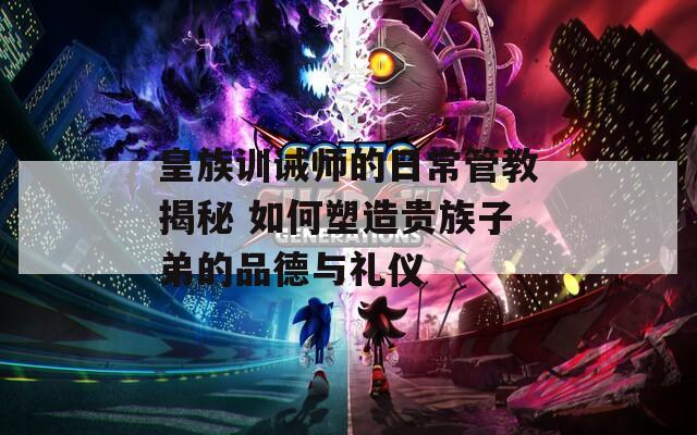 皇族训诫师的日常管教揭秘 如何塑造贵族子弟的品德与礼仪