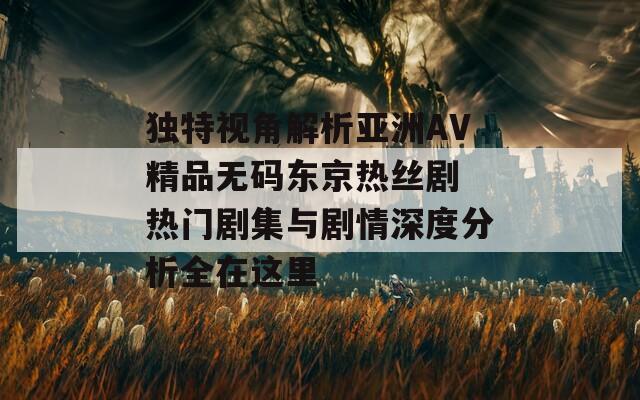 独特视角解析亚洲AV精品无码东京热丝剧 热门剧集与剧情深度分析全在这里