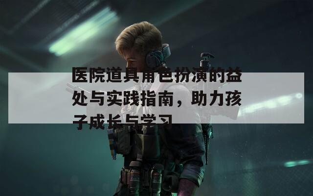 医院道具角色扮演的益处与实践指南，助力孩子成长与学习