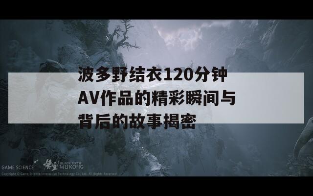 波多野结衣120分钟AV作品的精彩瞬间与背后的故事揭密