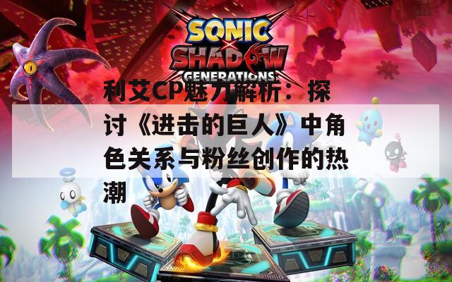 利艾CP魅力解析：探讨《进击的巨人》中角色关系与粉丝创作的热潮