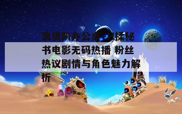 浪货趴办公桌～H揉秘书电影无码热播 粉丝热议剧情与角色魅力解析