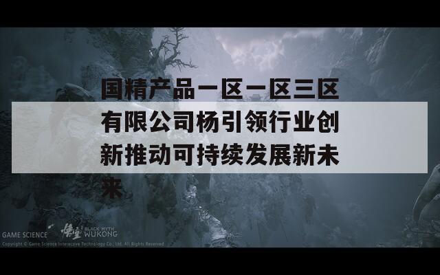 国精产品一区一区三区有限公司杨引领行业创新推动可持续发展新未来
