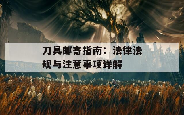 刀具邮寄指南：法律法规与注意事项详解