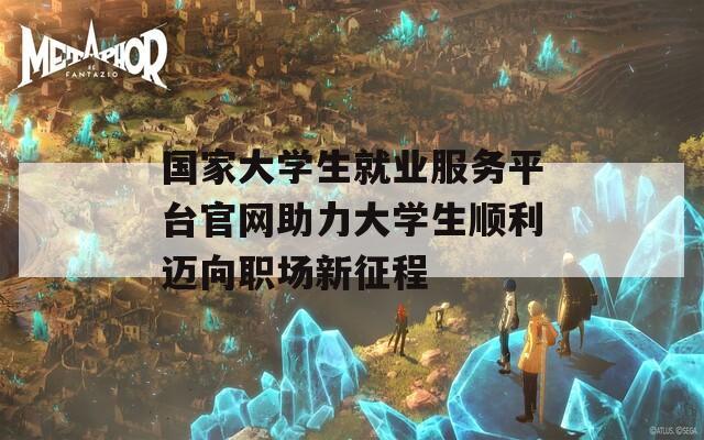 国家大学生就业服务平台官网助力大学生顺利迈向职场新征程